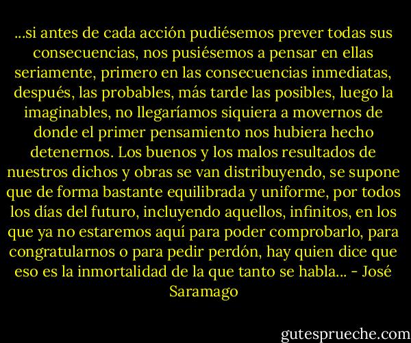 ...si antes de cada acción pudiésemos prever todas sus consecuencias, nos pusiésemos a pensar en ellas seriamente, primero en las consecuencias inmediatas, después, las probables, más tarde las posibles, luego la imaginables, no llegaríamos siquiera a movernos de donde el primer pensamiento nos hubiera hecho detenernos. Los buenos y los malos resultados de nuestros dichos y obras se van distribuyendo, se supone que de forma bastante equilibrada y uniforme, por todos los días del futuro, incluyendo aquellos, infinitos, en los que ya no estaremos aquí para poder comprobarlo, para congratularnos o para pedir perdón, hay quien dice que eso es la inmortalidad de la que tanto se habla... - José Saramago