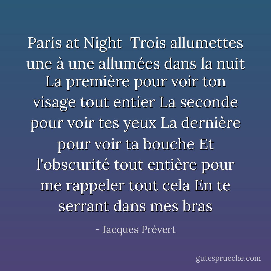 <b>Paris at Night</b><br /><br />Trois allumettes une à une allumées dans la nuit<br />La première pour voir ton visage tout entier<br />La seconde pour voir tes yeux<br />La dernière pour voir ta bouche<br />Et l'obscurité tout entière pour me rappeler tout cela<br />En te serrant dans mes bras - Jacques Prévert