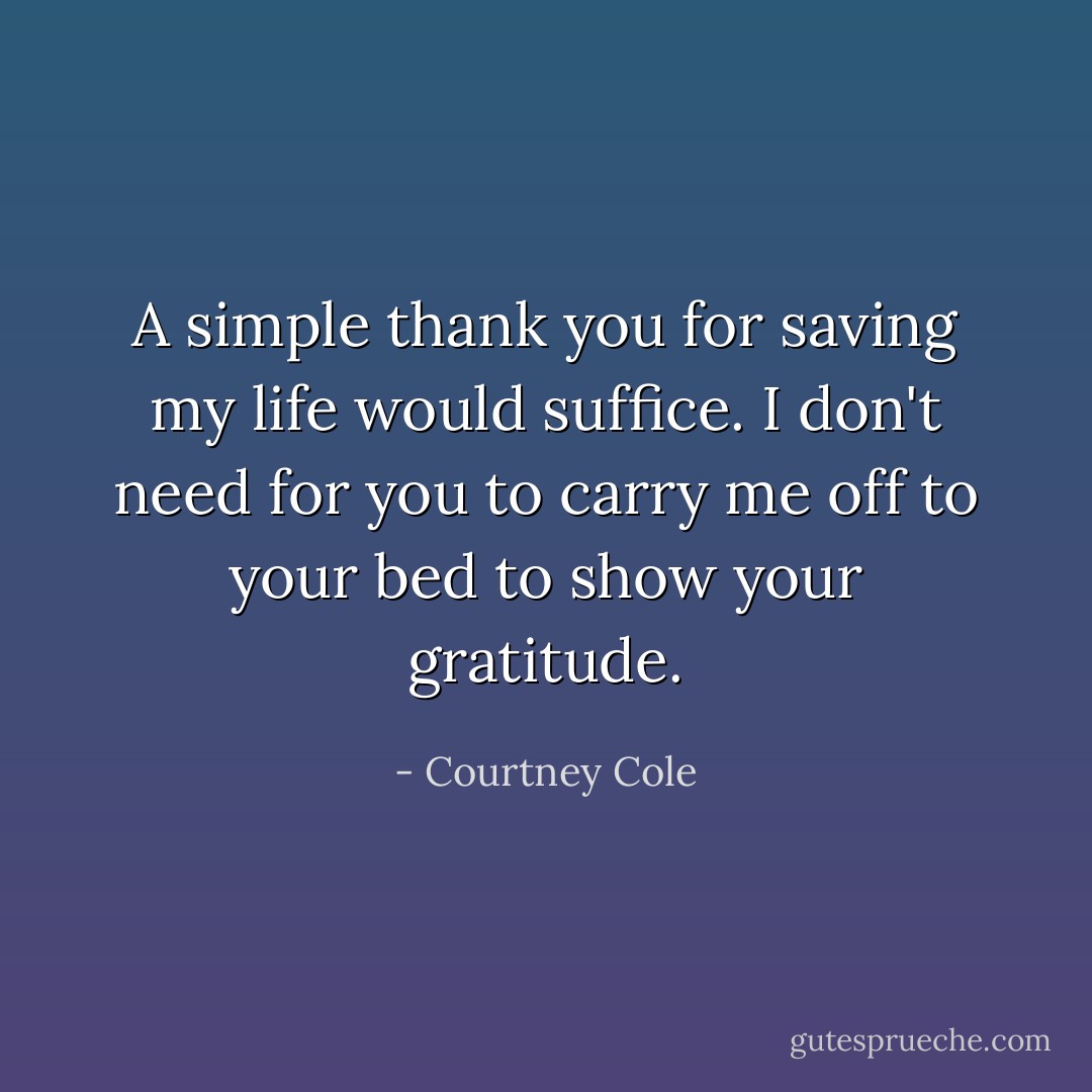 A simple thank you for saving my life would suffice. I don't need for you to carry me off to your bed to show your gratitude. - Courtney Cole