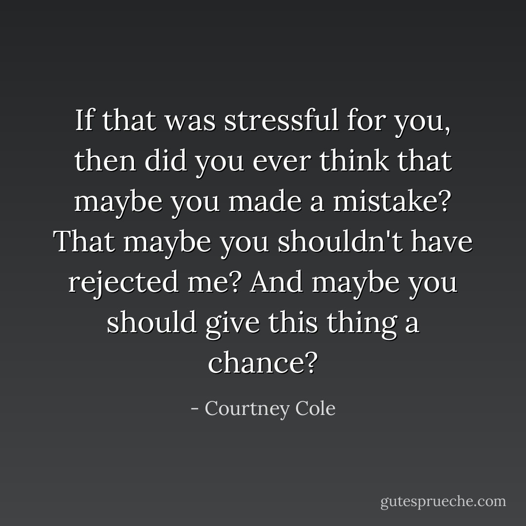 If that was stressful for you, then did you ever think that maybe you made a mistake? That maybe you shouldn't have rejected me? And maybe you should give this thing a chance? - Courtney Cole