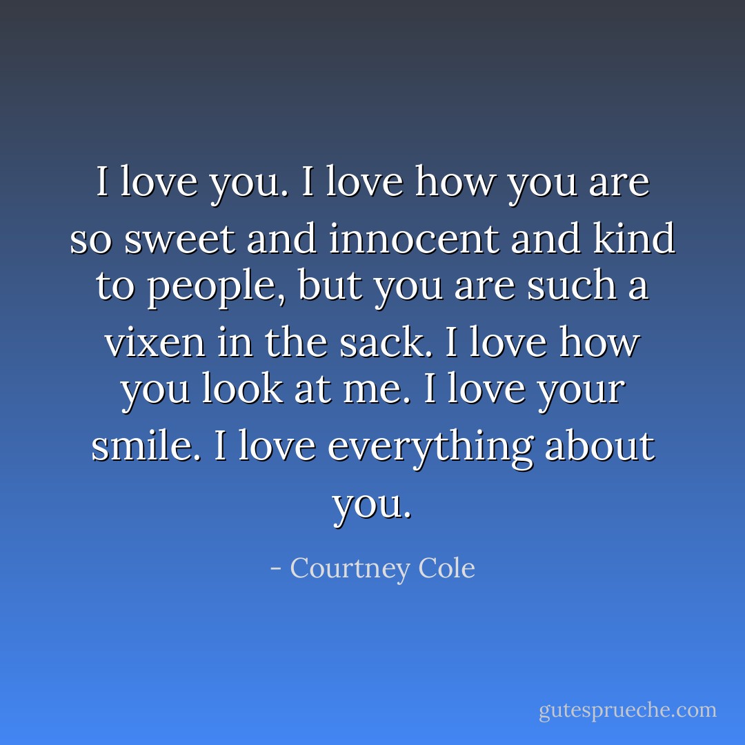 I love you. I love how you are so sweet and innocent and kind to people, but you are such a vixen in the sack. I love how you look at me. I love your smile. I love everything about you. - Courtney Cole