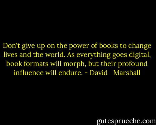 Don't give up on the power of books to change lives and the world. As everything goes digital, book formats will morph, but their profound influence will endure. - David   Marshall