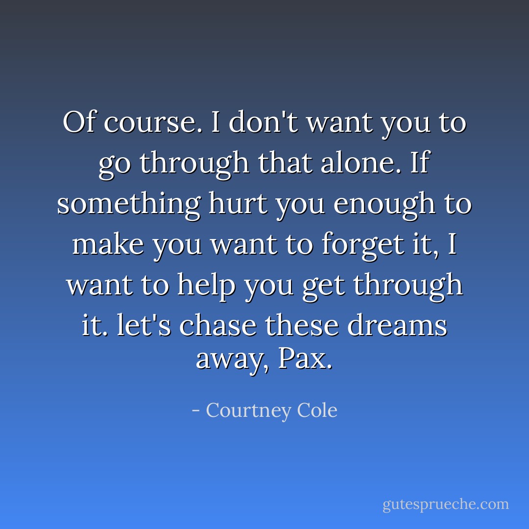 Of course. I don't want you to go through that alone. If something hurt you enough to make you want to forget it, I want to help you get through it. let's chase these dreams away, Pax. - Courtney Cole