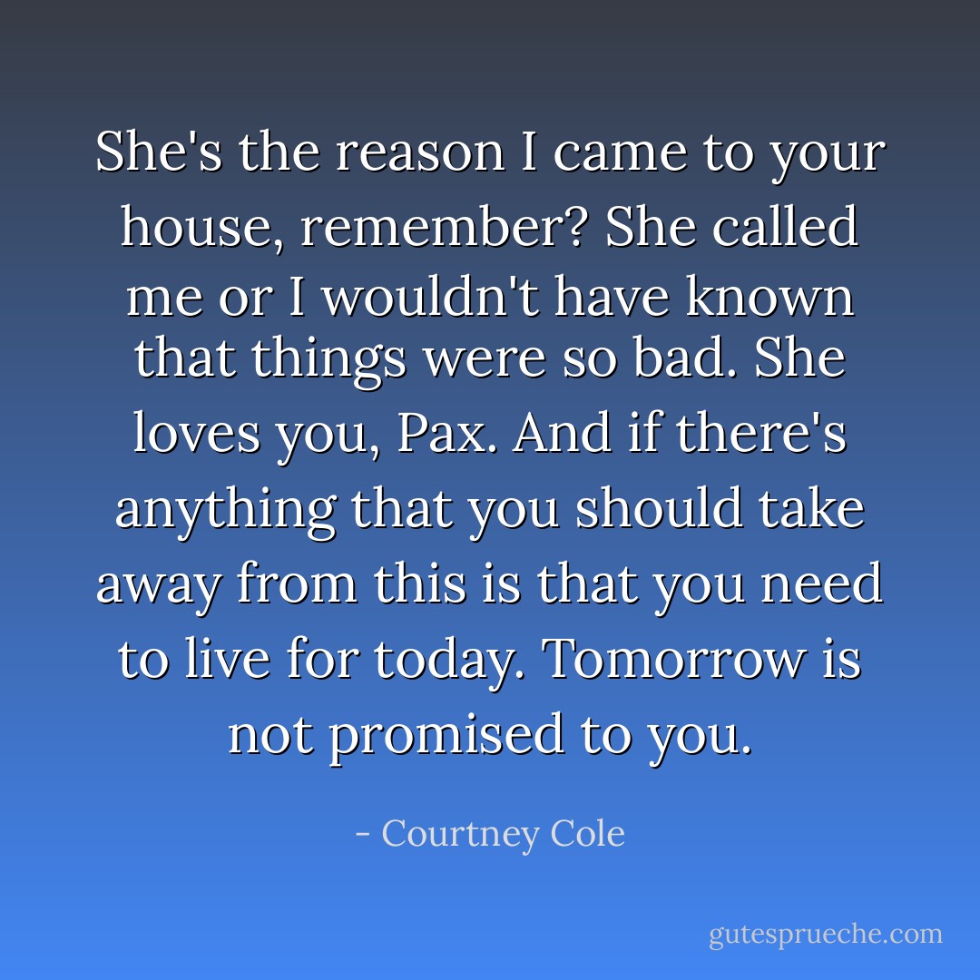 She's the reason I came to your house, remember? She called me or I wouldn't have known that things were so bad. She loves you, Pax. And if there's anything that you should take away from this is that you need to live for today. Tomorrow is not promised to you. - Courtney Cole