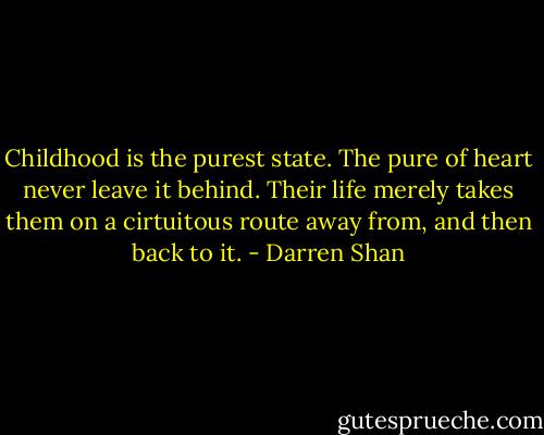 Childhood is the purest state. The pure of heart never leave it behind. Their life merely takes them on a cirtuitous route away from, and then back to it. - Darren Shan