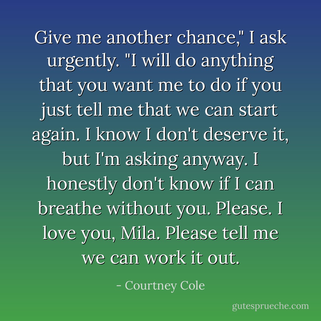Give me another chance," I ask urgently. "I will do anything that you want me to do if you just tell me that we can start again. I know I don't deserve it, but I'm asking anyway. I honestly don't know if I can breathe without you. Please. I love you, Mila. Please tell me we can work it out. - Courtney Cole