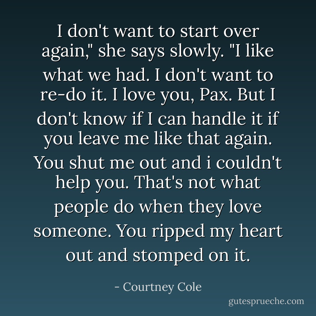 I don't want to start over again," she says slowly. "I like what we had. I don't want to re-do it. I love you, Pax. But I don't know if I can handle it if you leave me like that again. You shut me out and i couldn't help you. That's not what people do when they love someone. You ripped my heart out and stomped on it. - Courtney Cole