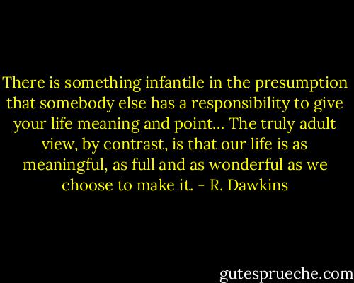There is something infantile in the presumption that somebody else has a responsibility to give your life meaning and point… The truly adult view, by contrast, is that our life is as meaningful, as full and as wonderful as we choose to make it. - R. Dawkins
