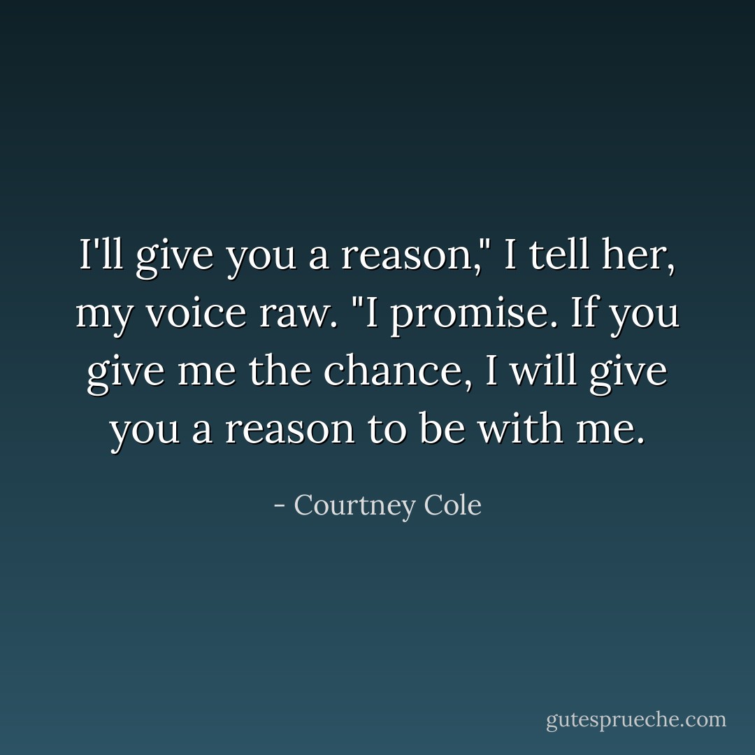 I'll give you a reason," I tell her, my voice raw. "I promise. If you give me the chance, I will give you a reason to be with me. - Courtney Cole
