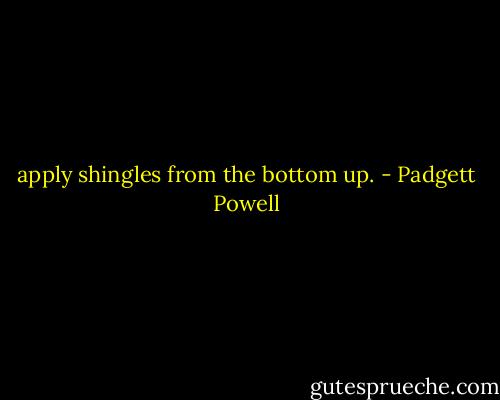apply shingles from the bottom up. - Padgett Powell
