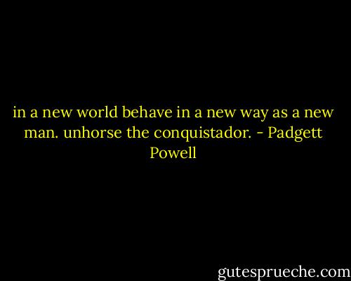 in a new world behave in a new way as a new man. unhorse the conquistador. - Padgett Powell