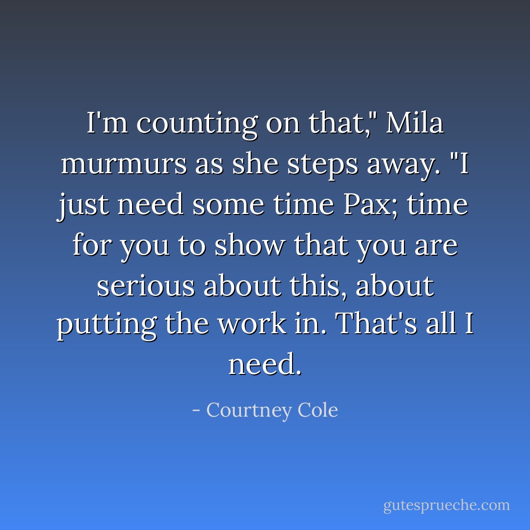 I'm counting on that," Mila murmurs as she steps away. "I just need some time Pax; time for you to show that you are serious about this, about putting the work in. That's all I need. - Courtney Cole