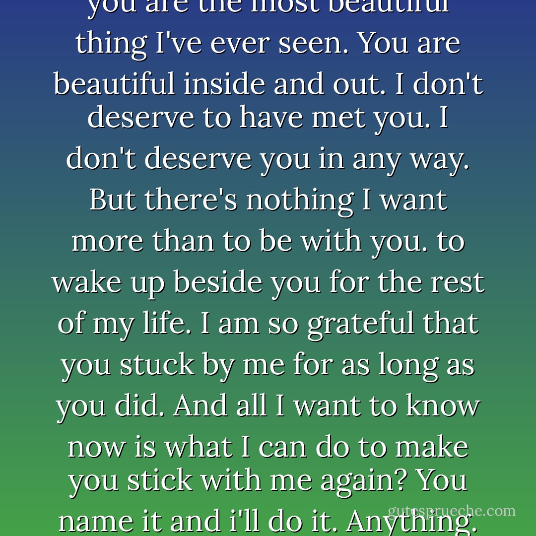 Mila, I've said this before, but you are the most beautiful thing I've ever seen. You are beautiful inside and out. I don't deserve to have met you. I don't deserve you in any way. But there's nothing I want more than to be with you. to wake up beside you for the rest of my life. I am so grateful that you stuck by me for as long as you did. And all I want to know now is what I can do to make you stick with me again? You name it and i'll do it. Anything. - Courtney Cole