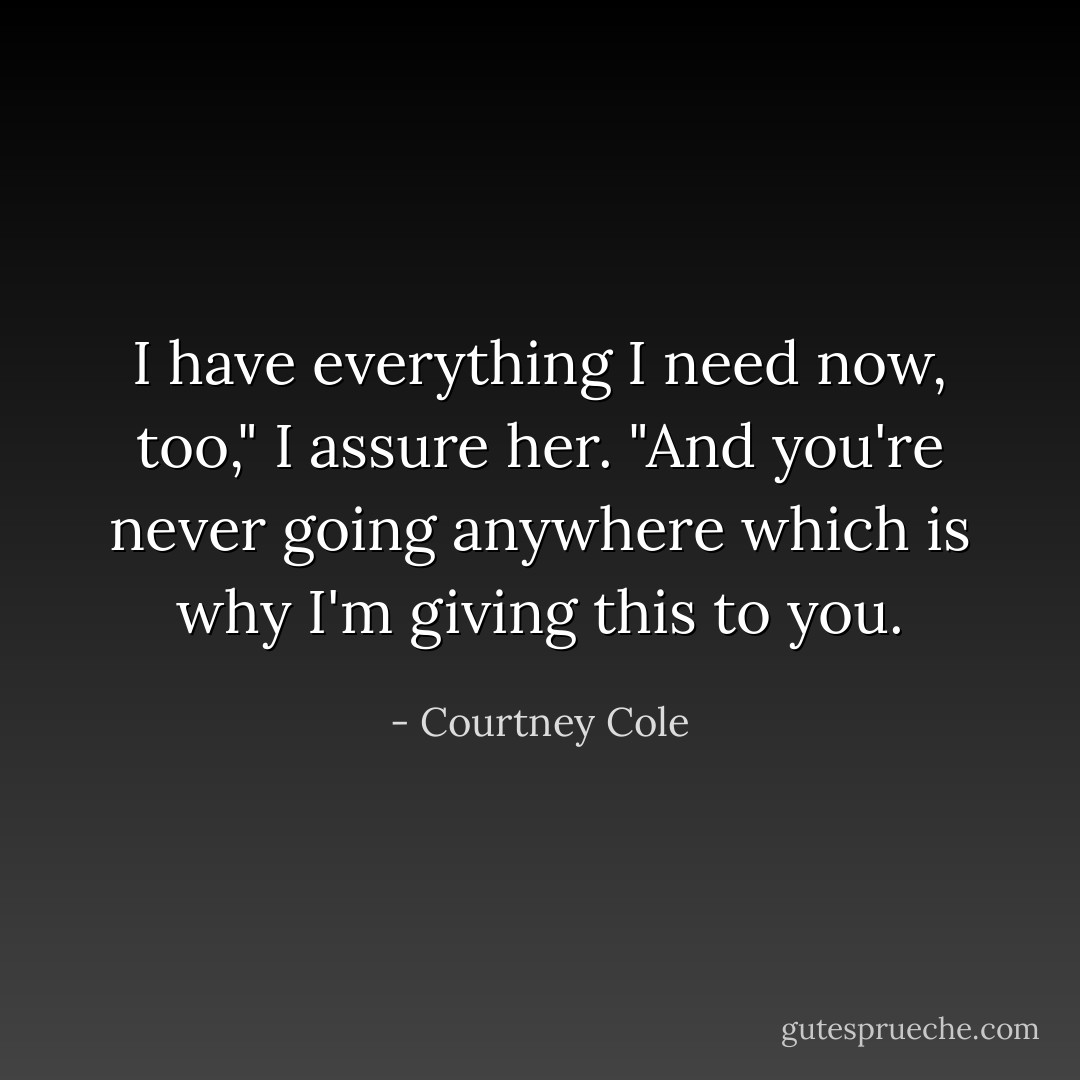 I have everything I need now, too," I assure her. "And you're never going anywhere which is why I'm giving this to you. - Courtney Cole