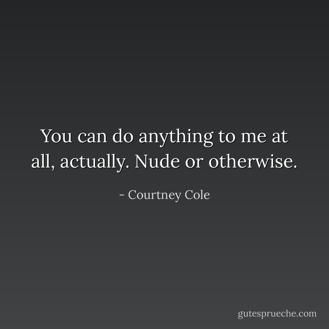 You can do anything to me at all, actually. Nude or otherwise. - Courtney Cole