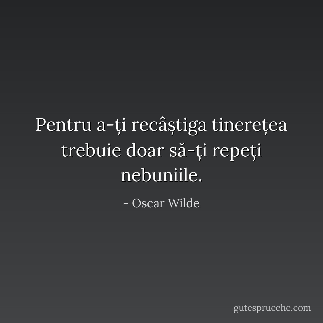 Pentru a-ți recâștiga tinerețea trebuie doar să-ți repeți nebuniile. - Oscar Wilde