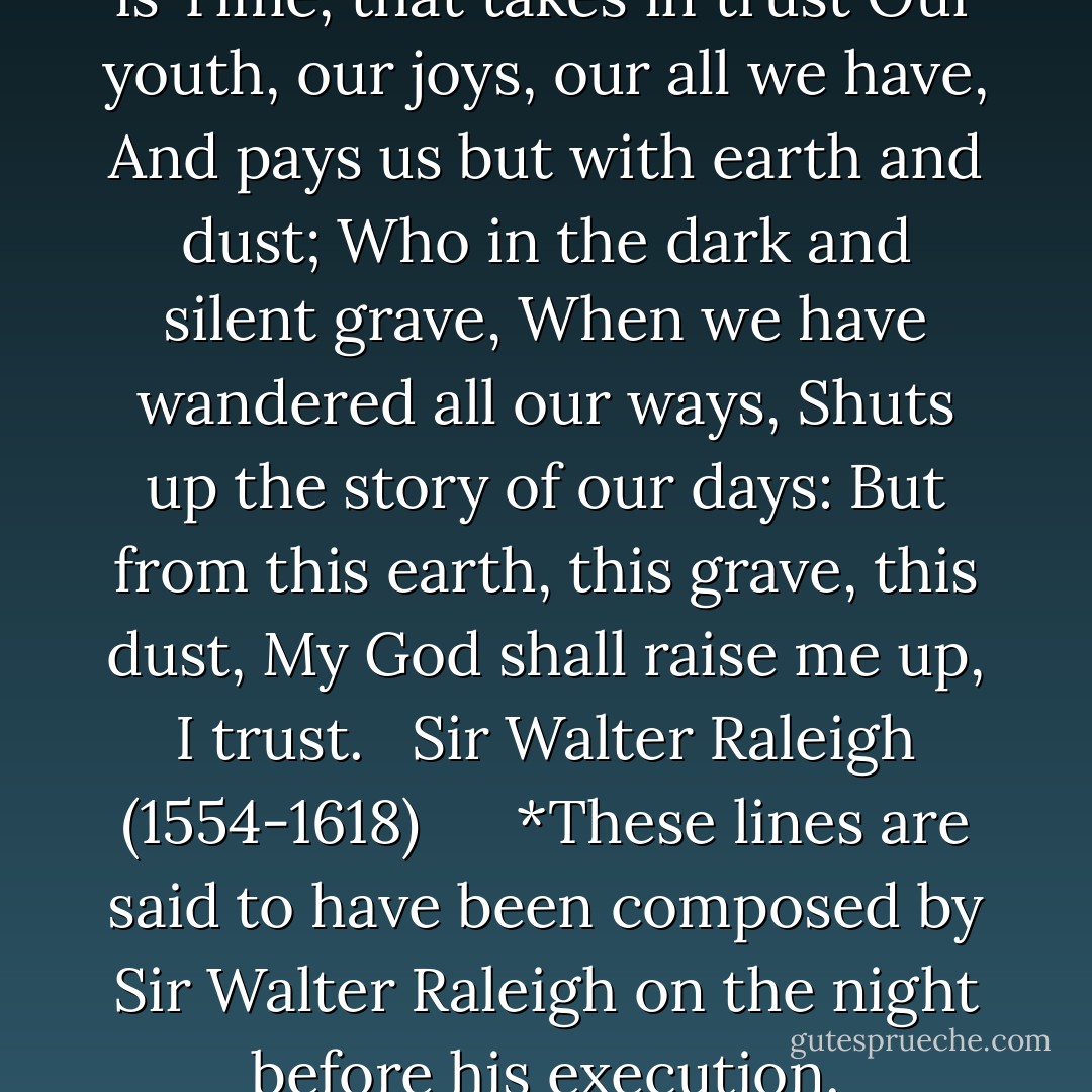 Even such is Time *<br /><br />Even such is Time, that takes in trust<br />Our youth, our joys, our all we have,<br />And pays us but with earth and dust;<br />Who in the dark and silent grave,<br />When we have wandered all our ways,<br />Shuts up the story of our days:<br />But from this earth, this grave, this dust,<br />My God shall raise me up, I trust.<br /><br /> Sir Walter Raleigh (1554-1618)<br /><br /><br /><br /><br /><br />*These lines are said to have been composed by Sir Walter Raleigh on the night before his execution. - Walter Raleigh
