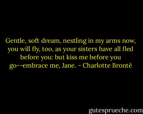 Gentle, soft dream, nestling in my arms now, you will fly, too, as your sisters have all fled before you: but kiss me before you go--embrace me, Jane. - Charlotte Brontë