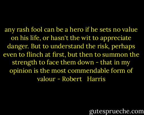 any rash fool can be a hero if he sets no value on his life, or hasn't the wit to appreciate danger. But to understand the risk, perhaps even to flinch at first, but then to summon the strength to face them down - that in my opinion is the most commendable form of valour - Robert   Harris