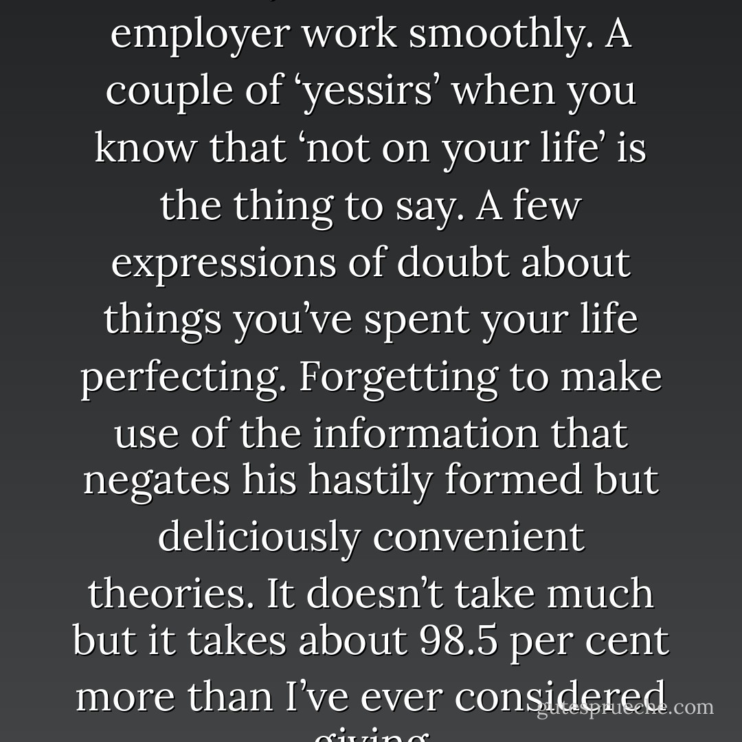 It doesn’t take much to make the daily round with one’s employer work smoothly. A couple of ‘yessirs’ when you know that ‘not on your life’ is the thing to say. A few expressions of doubt about things you’ve spent your life perfecting. Forgetting to make use of the information that negates his hastily formed but deliciously convenient theories. It doesn’t take much but it takes about 98.5 per cent more than I’ve ever considered giving - Len Deighton