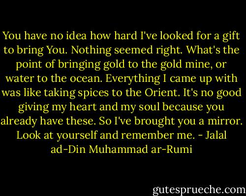 You have no idea how hard I've looked for a gift to bring You. Nothing seemed right. What's the point of bringing gold to the gold mine, or water to the ocean. Everything I came up with was like taking spices to the Orient. It's no good giving my heart and my soul because you already have these. So I've brought you a mirror. Look at yourself and remember me. - Jalal ad-Din Muhammad ar-Rumi