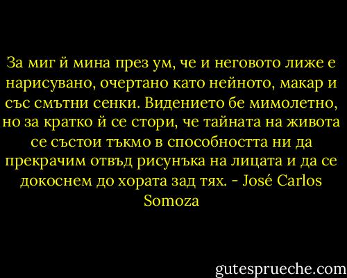 За миг й мина през ум, че и неговото лиже е нарисувано, очертано като нейното, макар и със смътни сенки. Видението бе мимолетно, но за кратко й се стори, че тайната на живота се състои тъкмо в способността ни да прекрачим отвъд рисунъка на лицата и да се докоснем до хората зад тях. - José Carlos Somoza