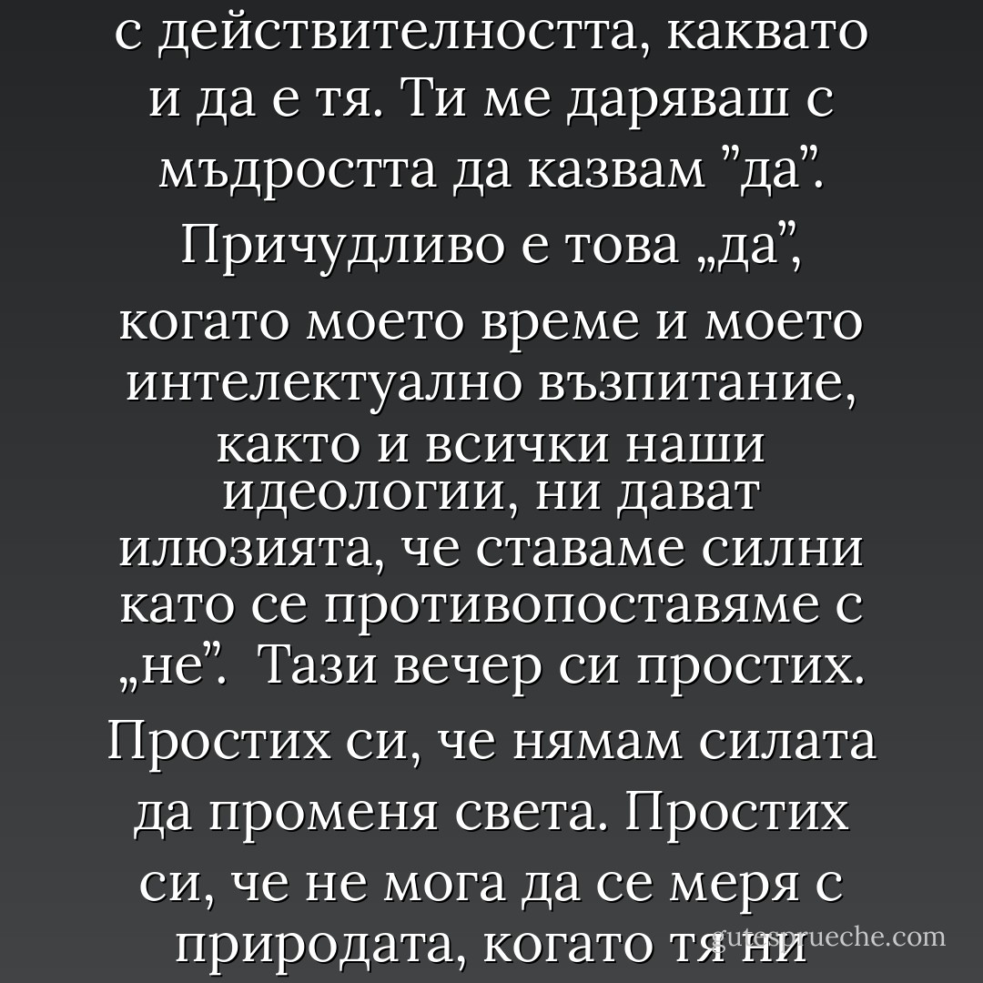 „Да приемеш неизбежната тъга. Да се съгласиш с трагичното в съществуването. Да не се настройваш срещу и да отричаш живота. Да спреш да го мечтаеш различен от това, което той е. Да се слееш с действителността, каквато и да е тя.<br />Ти ме даряваш с мъдростта да казвам ”да”. Причудливо е това „да”, когато моето време и моето интелектуално възпитание, както и всички наши идеологии, ни дават илюзията, че ставаме силни като се противопоставяме с „не”. <br />Тази вечер си простих.<br />Простих си, че нямам силата да променя света. Простих си, че не мога да се меря с природата, когато тя ни руши. Простих си, че единственото ми оръжие е състраданието.<br />Тази вечер си простих, че съм човек.<br />Благодаря ти.<br /><br />"Моят живот с Моцарт - Éric-Emmanuel Schmitt