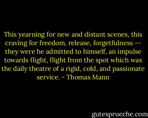 This yearning for new and distant scenes, this craving for freedom, release, forgetfulness -- they were he admitted to himself, an impulse towards flight, flight from the spot which was the daily theatre of a rigid, cold, and passionate service. - Thomas Mann