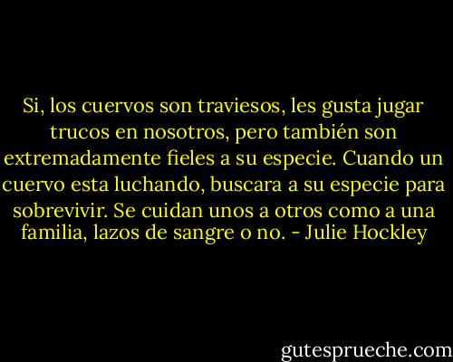 Si, los cuervos son traviesos, les gusta jugar trucos en nosotros, pero también son extremadamente fieles a su especie. Cuando un cuervo esta luchando, buscara a su especie para sobrevivir. Se cuidan unos a otros como a una familia, lazos de sangre o no. - Julie Hockley