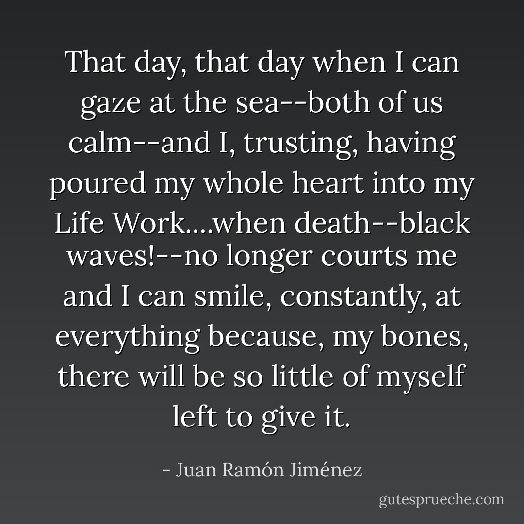 That day, that day when I can gaze at the sea--both of us calm--and I, trusting, having poured my whole heart into my Life Work....when death--black waves!--no longer courts me and I can smile, constantly, at everything because, my bones, there will be so little of myself left to give it. - Juan Ramón Jiménez