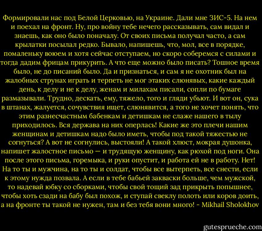 Формировали нас под Белой Церковью, на Украине. Дали мне ЗИС-5. На нем и поехал на фронт. Ну, про войну тебе нечего рассказывать, сам видал и знаешь, как оно было поначалу. От своих письма получал часто, а сам крылатки посылал редко. Бывало, напишешь, что, мол, все в порядке, помаленьку воюем и хотя сейчас отступаем, но скоро соберемся с силами и тогда дадим фрицам прикурить. А что еще можно было писать? Тошное время было, не до писаний было. Да и признаться, и сам я не охотник был на жалобных струнах играть и терпеть не мог этаких слюнявых, какие каждый день, к делу и не к делу, женам и милахам писали, сопли по бумаге размазывали. Трудно, дескать, ему, тяжело, того и гляди убьют. И вот он, сука в штанах, жалуется, сочувствия ищет, слюнявится, а того не хочет понять, что этим разнесчастным бабенкам и детишкам не слаже нашего в тылу приходилось. Вся держава на них оперлась! Какие же это плечи нашим женщинам и детишкам надо было иметь, чтобы под такой тяжестью не согнуться? А вот не согнулись, выстояли! А такой хлюст, мокрая душонка, напишет жалостное письмо — и трудящую женщину, как рюхой под ноги. Она после этого письма, горемыка, и руки опустит, и работа ей не в работу. Нет! На то ты и мужчина, на то ты и солдат, чтобы все вытерпеть, все снести, если к этому нужда позвала. А если в тебе бабьей закваски больше, чем мужской, то надевай юбку со сборками, чтобы свой тощий зад прикрыть попышнее, чтобы хоть сзади на бабу был похож, и ступай свеклу полоть или коров доить, а на фронте ты такой не нужен, там и без тебя вони много! - Mikhail Sholokhov