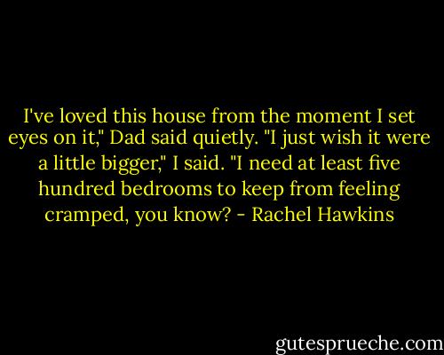 I've loved this house from the moment I set eyes on it," Dad said quietly.<br />"I just wish it were a little bigger," I said. "I need at least five hundred bedrooms to keep from feeling cramped, you know? - Rachel Hawkins