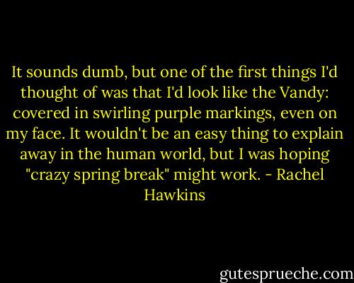 It sounds dumb, but one of the first things I'd thought of was that I'd look like the Vandy: covered in swirling purple markings, even on my face. It wouldn't be an easy thing to explain away in the human world, but I was hoping "crazy spring break" might work. - Rachel Hawkins