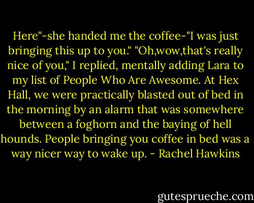 Here"-she handed me the coffee-"I was just bringing this up to you."<br />"Oh,wow,that's really nice of you," I replied, mentally adding Lara to my list of People Who Are Awesome. At Hex Hall, we were practically blasted out of bed in the morning by an alarm that was somewhere between a foghorn and the baying of hell hounds. People bringing you coffee in bed was a way nicer way to wake up. - Rachel Hawkins