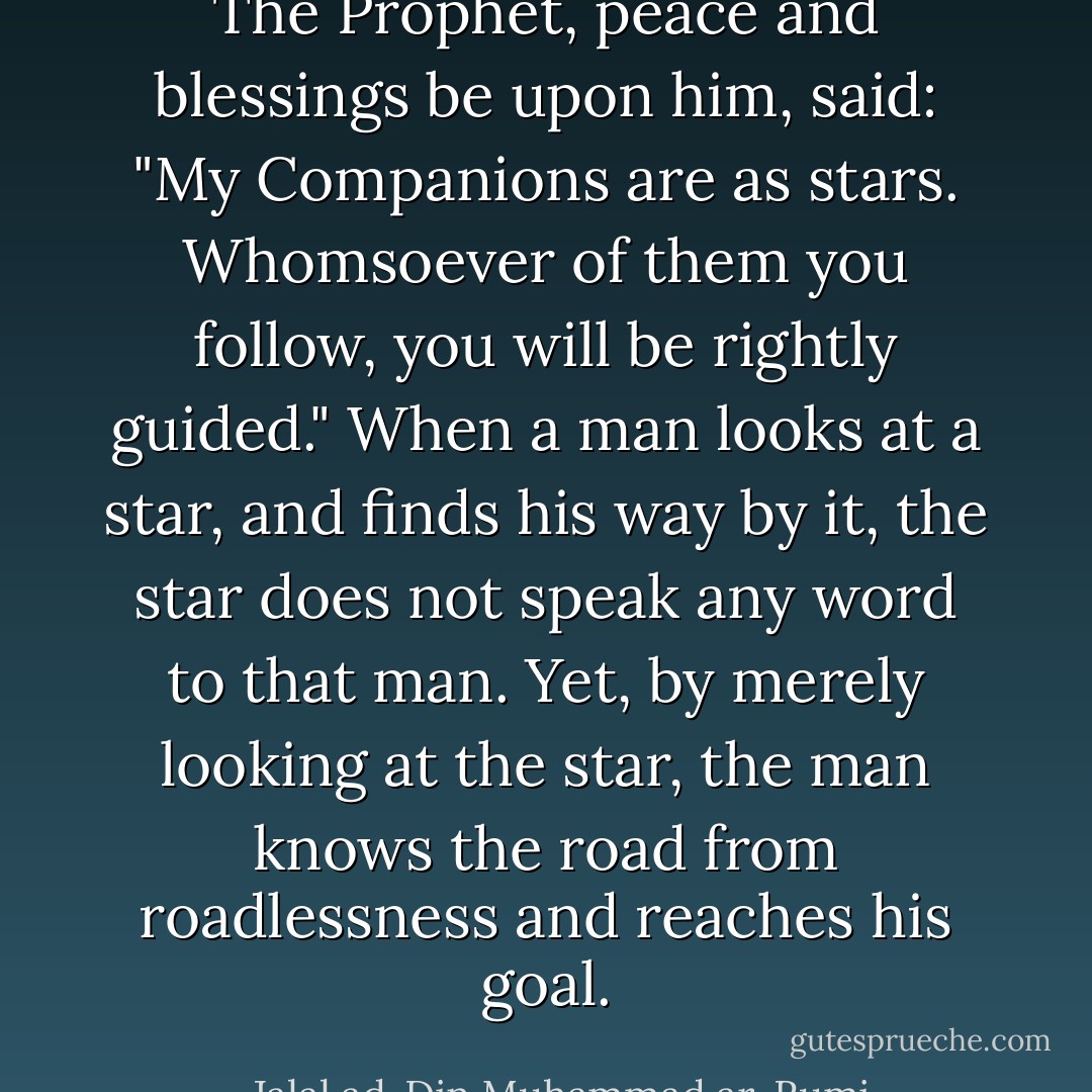 The Prophet, peace and blessings be upon him, said: "My Companions are as stars. Whomsoever of them you follow, you will be rightly guided." When a man looks at a star, and finds his way by it, the star does not speak any word to that man. Yet, by merely looking at the star, the man knows the road from roadlessness and reaches his goal. - Jalal ad-Din Muhammad ar-Rumi