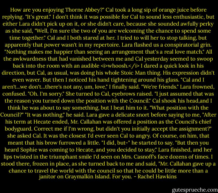 How are you enjoying Thorne Abbey?"<br />Cal took a long sip of orange juice before replying. "It's great."<br />I don't think it was possible for Cal to sound less enthusiastic, but either Lara didn't pick up on it, or she didn't care, because she sounded awfully perky as she said, "Well, I'm sure the two of you are welcoming the chance to spend some time together."<br />Cal and I both stared at her. I tried to will her to stop talking, but apparently that power wasn't in my repertoire. Lara flashed us a conspiratorial grin. "Nothing makes me happier than seeing an arrangement that's a real love match."<br />All the awkwardness that had vanished between me and Cal yesterday seemed to swoop back into the room with an audible <i>whoosh.</i><br />I dared a quick look in his direction, but Cal, as usual, was doing his whole Stoic Man thing. His expression didn't even waver. But then I noticed his hand tightening around his glass.<br />"Cal and I aren't...we don't...there's not any, um, love," I finally said. "We're friends."<br />Lara frowned, confused. "Oh. I'm sorry." She turned to Cal, eyebrows raised. "I just assumed that was the reason you turned down the position with the Council."<br />Cal shook his head,and I think he was about to say something, but I beat him to it. "What position with the Council?"<br />"It was nothing," he said.<br />Lara gave a delicate snort before saying to me, "After his term at Hecate ended, Mr. Callahan was offered a position as the Council's chief bodyguard. Correct me if I'm wrong, but didn't you initially accept the assignment?" she asked Cal.<br />It was the closest I'd ever seen Cal to angry. Of course, on him, that meant that his brow furrowed a little. "I did, but-" he started to say.<br />"But then you heard Sophie was coming to Hecate, and you decided to stay," Lara finished, and her lips twisted in the triumphant smile I'd seen on Mrs. Casnoff's face dozens of times. I stood there, frozen in place, as she turned back to me and said, "Mr. Callahan gave up a chance to travel the world with the council so that he could be little more than a janitor on Graymalkin Island. For you. - Rachel Hawkins