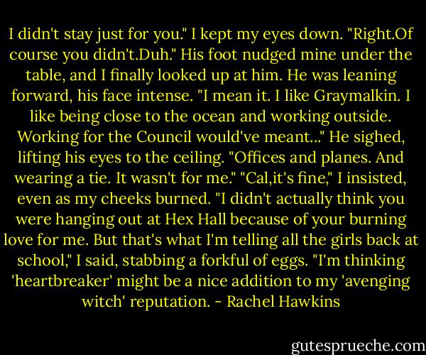 I didn't stay just for you."<br />I kept my eyes down. "Right.Of course you didn't.Duh."<br />His foot nudged mine under the table, and I finally looked up at him. He was leaning forward, his face intense. "I mean it. I like Graymalkin. I like being close to the ocean and working outside. Working for the Council would've meant..." He sighed, lifting his eyes to the ceiling. "Offices and planes. And wearing a tie. It wasn't for me."<br />"Cal,it's fine," I insisted, even as my cheeks burned. "I didn't actually think you were hanging out at Hex Hall because of your burning love for me. But that's what I'm telling all the girls back at school," I said, stabbing a forkful of eggs. "I'm thinking 'heartbreaker' might be a nice addition to my 'avenging witch' reputation. - Rachel Hawkins