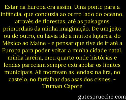 Estar na Europa era assim. Uma ponte para a infância, que conduzia ao outro lado do oceano, através de florestas, até as paisagens primordiais da minha imaginação. De um jeito ou de outro, eu havia ido a muitos lugares, do México ao Maine - e pensar que tive de ir até a Europa para poder voltar a minha cidade natal, minha lareira, meu quarto onde histórias e lendas pareciam sempre extrapolar os limites municipais. Ali moravam as lendas: na lira, no castelo, no farfalhar das asas dos cisnes. - Truman Capote