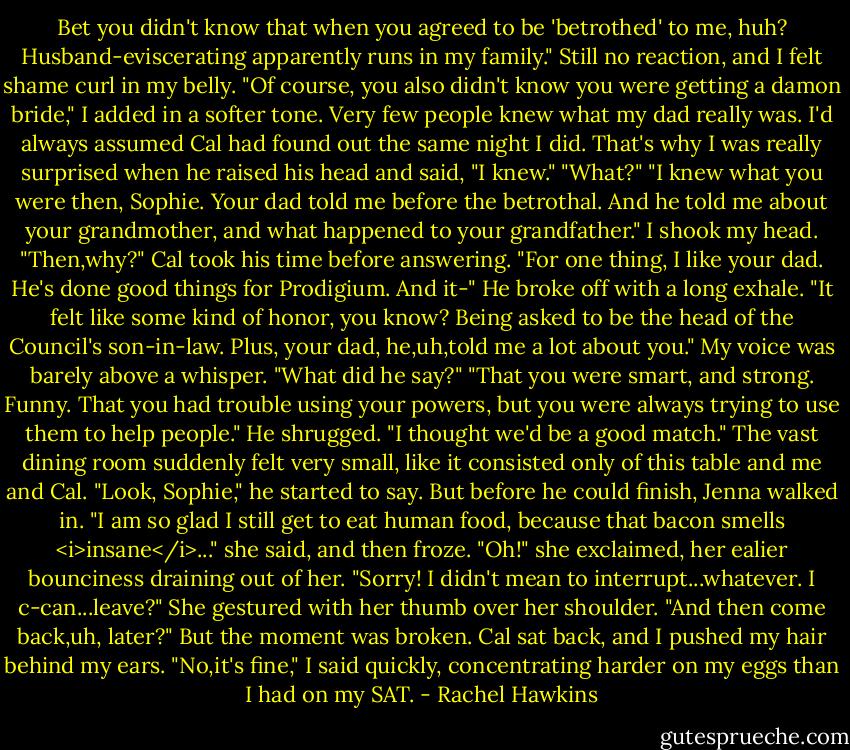 Bet you didn't know that when you agreed to be 'betrothed' to me, huh? Husband-eviscerating apparently runs in my family."<br />Still no reaction, and I felt shame curl in my belly. "Of course, you also didn't know you were getting a damon bride," I added in a softer tone. Very few people knew what my dad really was. I'd always assumed Cal had found out the same night I did.<br />That's why I was really surprised when he raised his head and said, "I knew."<br />"What?"<br />"I knew what you were then, Sophie. Your dad told me before the betrothal. And he told me about your grandmother, and what happened to your grandfather."<br />I shook my head. "Then,why?"<br />Cal took his time before answering. "For one thing, I like your dad. He's done good things for Prodigium. And it-" He broke off with a long exhale. "It felt like some kind of honor, you know? Being asked to be the head of the Council's son-in-law. Plus, your dad, he,uh,told me a lot about you."<br />My voice was barely above a whisper. "What did he say?"<br />"That you were smart, and strong. Funny. That you had trouble using your powers, but you were always trying to use them to help people." He shrugged. "I thought we'd be a good match."<br />The vast dining room suddenly felt very small, like it consisted only of this table and me and Cal. "Look, Sophie," he started to say.<br />But before he could finish, Jenna walked in. "I am so glad I still get to eat human food, because that bacon smells <i>insane</i>..." she said, and then froze. "Oh!" she exclaimed, her ealier bounciness draining out of her. "Sorry! I didn't mean to interrupt...whatever. I c-can...leave?" She gestured with her thumb over her shoulder. "And then come back,uh, later?"<br />But the moment was broken. Cal sat back, and I pushed my hair behind my ears. "No,it's fine," I said quickly, concentrating harder on my eggs than I had on my SAT. - Rachel Hawkins