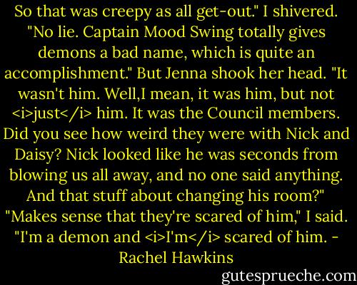 So that was creepy as all get-out."<br />I shivered. "No lie. Captain Mood Swing totally gives demons a bad name, which is quite an accomplishment."<br />But Jenna shook her head. "It wasn't him. Well,I mean, it was him, but not <i>just</i> him. It was the Council members. Did you see how weird they were with Nick and Daisy? Nick looked like he was seconds from blowing us all away, and no one said anything. And that stuff about changing his room?"<br />"Makes sense that they're scared of him," I said. "I'm a demon and <i>I'm</i> scared of him. - Rachel Hawkins