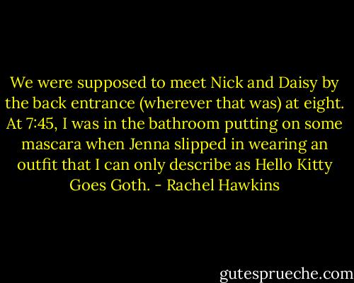 We were supposed to meet Nick and Daisy by the back entrance (wherever that was) at eight. At 7:45, I was in the bathroom putting on some mascara when Jenna slipped in wearing an outfit that I can only describe as Hello Kitty Goes Goth. - Rachel Hawkins