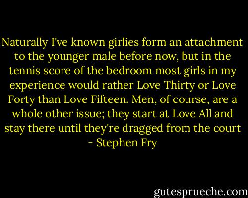 Naturally I've known girlies form an attachment to the younger male before now, but in the tennis score of the bedroom most girls in my experience would rather Love Thirty or Love Forty than Love Fifteen. Men, of course, are a whole other issue; they start at Love All and stay there until they're dragged from the court - Stephen Fry