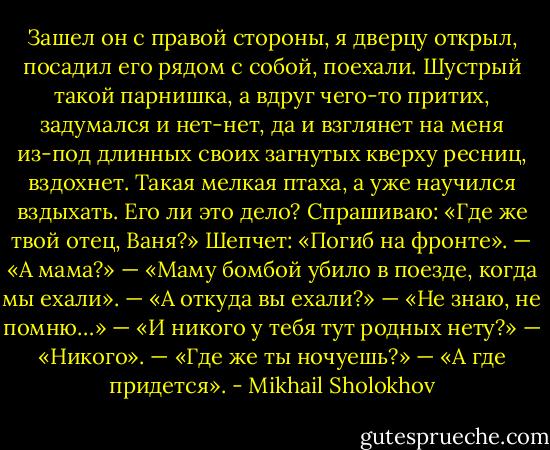 Зашел он с правой стороны, я дверцу открыл, посадил его рядом с собой, поехали. Шустрый такой парнишка, а вдруг чего-то притих, задумался и нет-нет, да и взглянет на меня из-под длинных своих загнутых кверху ресниц, вздохнет. Такая мелкая птаха, а уже научился вздыхать. Его ли это дело? Спрашиваю: «Где же твой отец, Ваня?» Шепчет: «Погиб на фронте». — «А мама?» — «Маму бомбой убило в поезде, когда мы ехали». — «А откуда вы ехали?» — «Не знаю, не помню…» — «И никого у тебя тут родных нету?» — «Никого». — «Где же ты ночуешь?» — «А где придется». - Mikhail Sholokhov