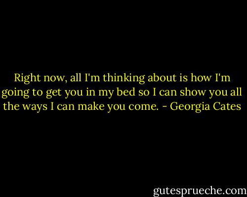 Right now, all I'm thinking about is how I'm going to get you in my bed so I can show you all the ways I can make you come. - Georgia Cates