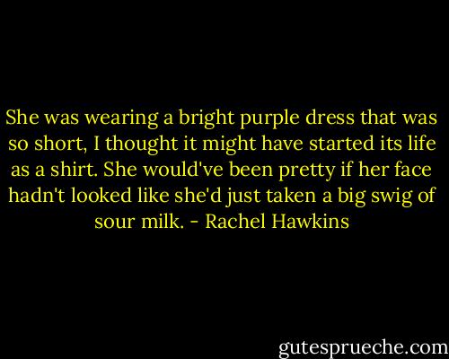 She was wearing a bright purple dress that was so short, I thought it might have started its life as a shirt. She would've been pretty if her face hadn't looked like she'd just taken a big swig of sour milk. - Rachel Hawkins