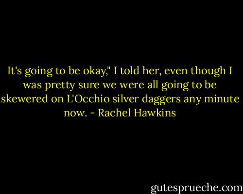 It's going to be okay," I told her, even though I was pretty sure we were all going to be skewered on L'Occhio silver daggers any minute now. - Rachel Hawkins