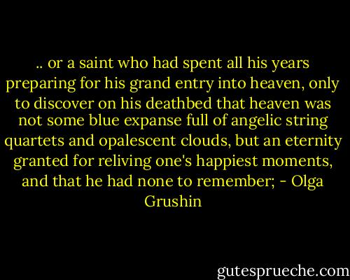 .. or a saint who had spent all his years preparing for his grand entry into heaven, only to discover on his deathbed that heaven was not some blue expanse full of angelic string quartets and opalescent clouds, but an eternity granted for reliving one's happiest moments, and that he had none to remember; - Olga Grushin