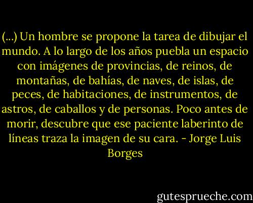 (...) Un hombre se propone la tarea de dibujar el mundo. A lo largo de los años puebla un espacio con imágenes de provincias, de reinos, de montañas, de bahías, de naves, de islas, de peces, de habitaciones, de instrumentos, de astros, de caballos y de personas. Poco antes de morir, descubre que ese paciente laberinto de líneas traza la imagen de su cara. - Jorge Luis Borges