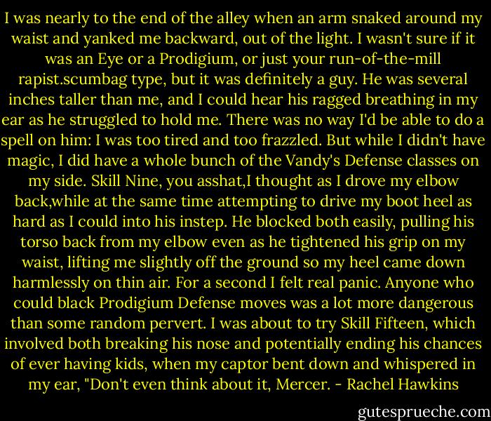 I was nearly to the end of the alley when an arm snaked around my waist and yanked me backward, out of the light. I wasn't sure if it was an Eye or a Prodigium, or just your run-of-the-mill rapist.scumbag type, but it was definitely a guy. He was several inches taller than me, and I could hear his ragged breathing in my ear as he struggled to hold me. There was no way I'd be able to do a spell on him: I was too tired and too frazzled. But while I didn't have magic, I did have a whole bunch of the Vandy's Defense classes on my side.<br />Skill Nine, you asshat,I thought as I drove my elbow back,while at the same time attempting to drive my boot heel as hard as I could into his instep.<br />He blocked both easily, pulling his torso back from my elbow even as he tightened his grip on my waist, lifting me slightly off the ground so my heel came down harmlessly on thin air.<br />For a second I felt real panic. Anyone who could black Prodigium Defense moves was a lot more dangerous than some random pervert. I was about to try Skill Fifteen, which involved both breaking his nose and potentially ending his chances of ever having kids, when my captor bent down and whispered in my ear, "Don't even think about it, Mercer. - Rachel Hawkins