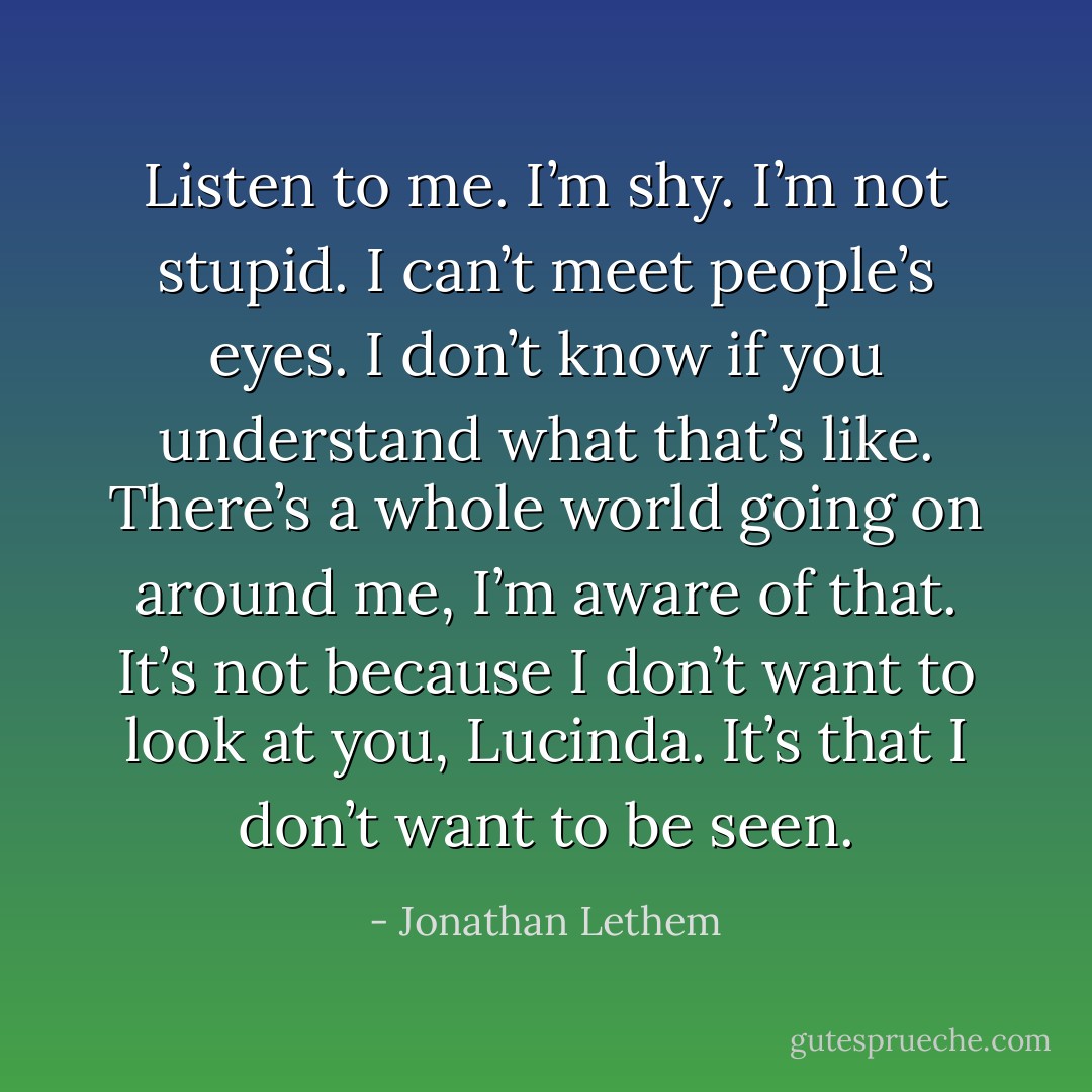 Listen to me. I’m shy. I’m not stupid. I can’t meet people’s eyes. I don’t know if you understand what that’s like. There’s a whole world going on around me, I’m aware of that. It’s not because I don’t want to look at you, Lucinda. It’s that I don’t want to be seen. - Jonathan Lethem